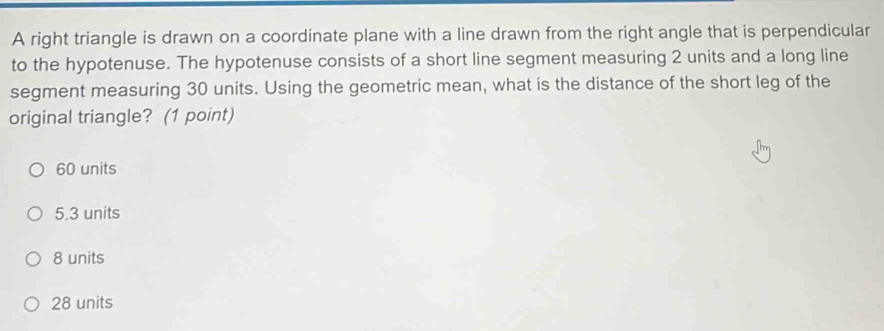 A right triangle is drawn on a coordinate plane with a line drawn from the right angle that is perpendicular
to the hypotenuse. The hypotenuse consists of a short line segment measuring 2 units and a long line
segment measuring 30 units. Using the geometric mean, what is the distance of the short leg of the
original triangle? (1 point)
60 units
5.3 units
8 units
28 units