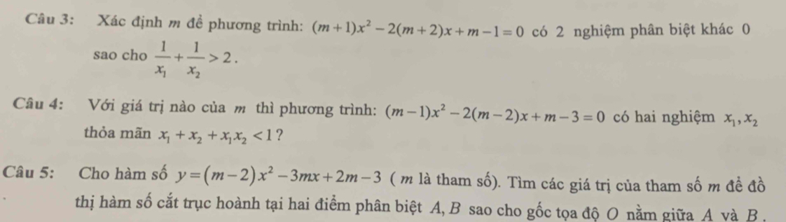 Xác định m đề phương trình: (m+1)x^2-2(m+2)x+m-1=0 có 2 nghiệm phân biệt khác 0 
sao cho frac 1x_1+frac 1x_2>2. 
Câu 4: Với giá trị nào của m thì phương trình: (m-1)x^2-2(m-2)x+m-3=0 có hai nghiệm x_1, x_2
thỏa mãn x_1+x_2+x_1x_2<1</tex> ? 
Câu 5: Cho hàm số y=(m-2)x^2-3mx+2m-3 ( m là tham số). Tìm các giá trị của tham số m đề đồ 
thị hàm số cắt trục hoành tại hai điểm phân biệt A, B sao cho gốc tọa độ O nằm giữa A và B