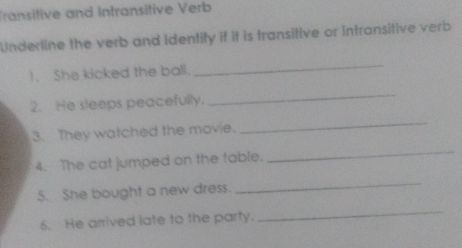 Transitive and Intransitive Verb 
Underline the verb and identify if it is transitive or intransitive verb 
1. She kicked the ball. 
_ 
2. He sleeps peacefully. 
_ 
3. They watched the movie. 
_ 
4. The cat jumped on the table. 
_ 
5. She bought a new dress. 
_ 
6. He arrived late to the party. 
_