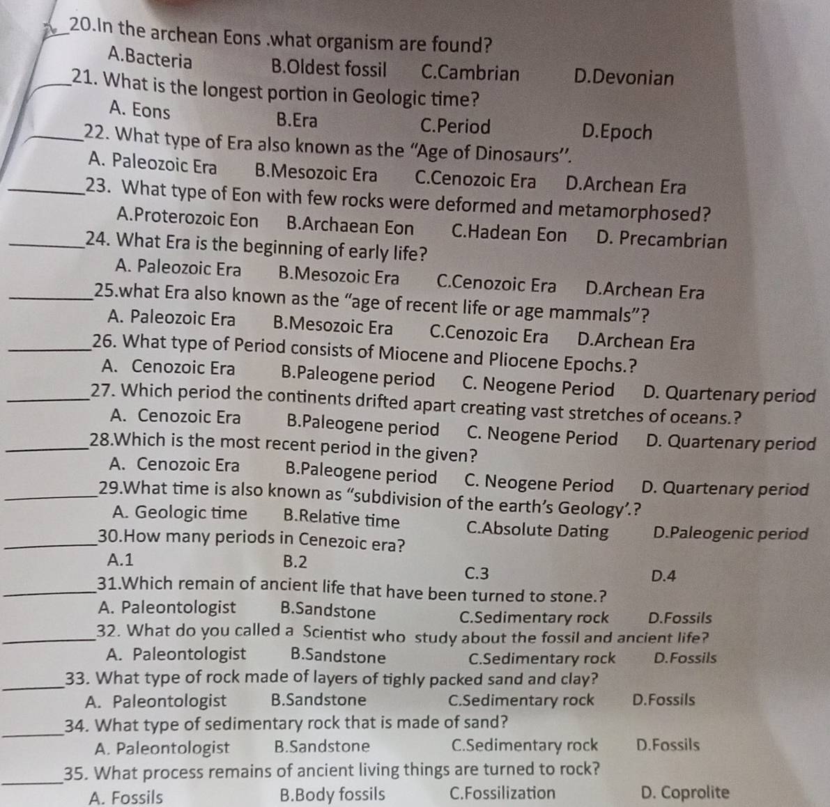 In the archean Eons .what organism are found?
A.Bacteria
B.Oldest fossil C.Cambrian D.Devonian
_21. What is the longest portion in Geologic time?
A. Eons
B.Era C.Period D.Epoch
_22. What type of Era also known as the “Age of Dinosaurs”.
A. Paleozoic Era B.Mesozoic Era C.Cenozoic Era D.Archean Era
_23. What type of Eon with few rocks were deformed and metamorphosed?
A.Proterozoic Eon B.Archaean Eon C.Hadean Eon D. Precambrian
_24. What Era is the beginning of early life?
A. Paleozoic Era B.Mesozoic Era C.Cenozoic Era D.Archean Era
_25.what Era also known as the “age of recent life or age mammals”?
A. Paleozoic Era B.Mesozoic Era C.Cenozoic Era D.Archean Era
_26. What type of Period consists of Miocene and Pliocene Epochs.?
A. Cenozoic Era B.Paleogene period C. Neogene Period D. Quartenary period
_27. Which period the continents drifted apart creating vast stretches of oceans.?
A. Cenozoic Era B.Paleogene period C. Neogene Period D. Quartenary period
_28.Which is the most recent period in the given?
A. Cenozoic Era B.Paleogene period C. Neogene Period D. Quartenary period
_29.What time is also known as “subdivision of the earth’s Geology’.?
A. Geologic time B.Relative time C.Absolute Dating D.Paleogenic period
_30.How many periods in Cenezoic era?
A.1 B.2
C.3 D.4
_31.Which remain of ancient life that have been turned to stone.?
A. Paleontologist B.Sandstone
C.Sedimentary rock D.Fossils
_32. What do you called a Scientist who study about the fossil and ancient life?
A. Paleontologist B.Sandstone C.Sedimentary rock D.Fossils
_
33. What type of rock made of layers of tighly packed sand and clay?
A. Paleontologist B.Sandstone C.Sedimentary rock D.Fossils
_
34. What type of sedimentary rock that is made of sand?
A. Paleontologist B.Sandstone C.Sedimentary rock D.Fossils
_
35. What process remains of ancient living things are turned to rock?
A. Fossils B.Body fossils C. Fossilization D. Coprolite