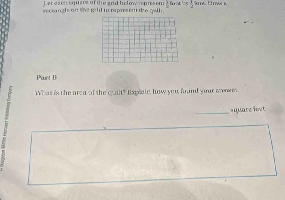 Let each square of the grid below represent  1/2  foot by  1/2  foot. Draw a 
rectangle on the grid to represent the quilt. 
Part B 
8 
What is the area of the quilt? Explain how you found your answer. 
_ square feet
S