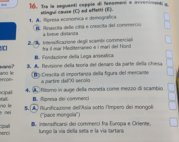 Anni 16. Tra le seguenti coppie di fenomeni e avvenimenti di.
stingui cause (C) ed effetti (E).
1. A. Ripresa economica e demografica
B. Rinascita delle città e crescita del commercio
a breve distanza
2. A. Intensificazione degli scambi commerciali
RICI fra il mar Mediterraneo e i mari del Nord
B. Fondazione della Lega anseatica
avano? 3. A. Revisione della teoria del denaro da parte della chiesa
ano le B. Crescita di importanza della figura del mercante
ercon-
a partire dall'XI secolo
cipali 4. A. Ritorno in auge della moneta come mezzo di scambio
tali. B. Ripresa dei commerci
no le 5. A. Riunificazione dell'Asia sotto l'Impero dei mongoli
e nei
(“pace mongola”)
cipali B. Intensificarsi dei commerci fra Europa e Oriente,
erci lungo la via della seta e la via tartara