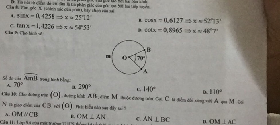 tm giác tủa goc tạo bởi hai bản kinh.
D. Tia nổi từ điểm đó tới tâm là tia phân giác của góc tạo bởi hai tiếp tuyển.
Câu 8: Tìm góc X (chính xác đến phút), hãy chọn câu sai
A. sin x=0,4258Rightarrow xapprox 25°12'
B. cos x=0,6127Rightarrow xapprox 52°13'
C. tan x=1,4226Rightarrow xapprox 54°53' cot x=0,8965Rightarrow xapprox 48°7'
Cầu 9: Cho hình về
D.
Số đo của widehat AmB trong hình bằng:
A. 70°
B. 290°
C. 140°
D. 110°
Câu 10: Cho đường tròn (O) , đường kính AB, điểm M thuộc đường tròn. Gọi C là điểm đối xừng với A qua M Gọi
N tà giao điểm của CB với (O) Phát biểu nào sau đây sai ?
A. OMparallel CB
B. OM⊥ AN C. AN⊥ BC D. OM⊥ AC
Câu 11: Lớp 9A của một trường THCS thống