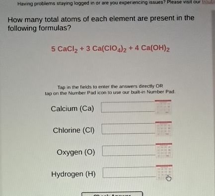 Having problems staying logged in or are you experiencing issues? Please visit our troub 
How many total atoms of each element are present in the 
following formulas?
5CaCl_2+3Ca(ClO_4)_2+4Ca(OH)_2
Tap in the fields to enter the answers directly OR 
tap on the Number Pad icon to use our built-in Number Pad. 
Calcium (Ca) □ beginarrayr □ +□  □ +□  +1-iendarray 
Chlorine (Cl) □° overline □ 
Oxygen (O) □
Hydrogen (H) □  □ /□  