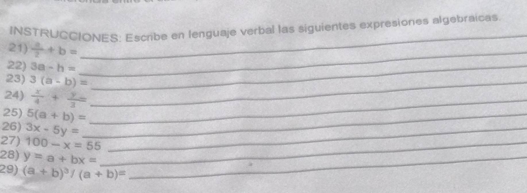 INSTRUCCIONES: Escribe en lenguaje verbal las siguientes expresiones algebraicas. 
21)  a/2 +b= _ 
22) 3a-h= _ 
23) 3(a-b)= _ 
24)  x/4 + y/3 = _ 
25) 5(a+b)= _ 
26) 3x-5y= _ 
27) 100-x=55 _ 
28) y=a+bx= _ 
29) (a+b)^3/(a+b)=