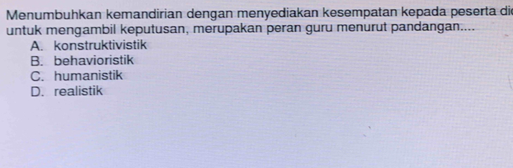 Menumbuhkan kemandirian dengan menyediakan kesempatan kepada peserta die
untuk mengambil keputusan, merupakan peran guru menurut pandangan....
A. konstruktivistik
B. behavioristik
C. humanistik
D. realistik