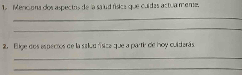 Menciona dos aspectos de la salud física que cuidas actualmente. 
_ 
_ 
2. Elige dos aspectos de la salud física que a partir de hoy cuidarás. 
_ 
_