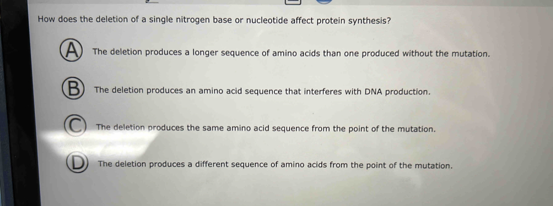 How does the deletion of a single nitrogen base or nucleotide affect protein synthesis?
A The deletion produces a longer sequence of amino acids than one produced without the mutation.
The deletion produces an amino acid sequence that interferes with DNA production.
The deletion produces the same amino acid sequence from the point of the mutation.
The deletion produces a different sequence of amino acids from the point of the mutation.