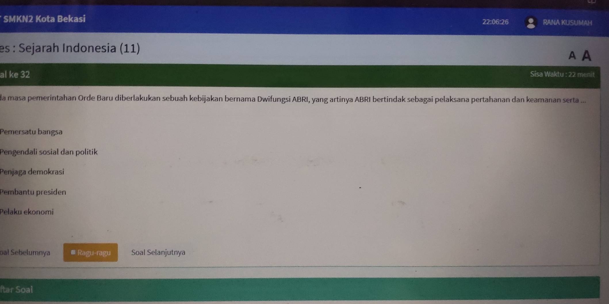 SMKN2 Kota Bekasi
22:06:26 RANA KUSUMAH
es : Sejarah Indonesia (11)
A A
al ke 32 Sisa Waktu : 22 menit
da masa pemerintahan Orde Baru diberlakukan sebuah kebijakan bernama Dwifungsi ABRI, yang artinya ABRI bertindak sebagai pelaksana pertahanan dan keamanan serta ...
Pemersatu bangsa
Pengendali sosial dan politik
Penjaga demokrasi
Pembantu presiden
Pelaku ekonomi
oal Sebelumnya * Ragu-ragu Soal Selanjutnya
ftar Soal