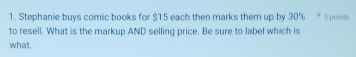 Stephanie buys comic books for $15 each then marks them up by 30% * Spoint 
to resell. What is the markup AND selling price. Be sure to label which is 
what.