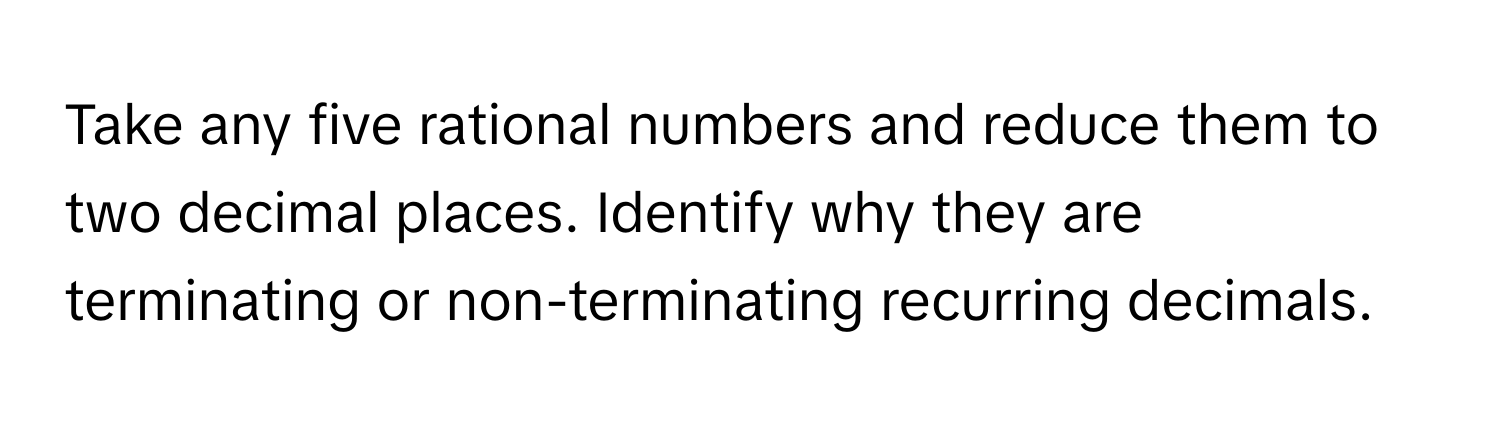 Take any five rational numbers and reduce them to two decimal places. Identify why they are terminating or non-terminating recurring decimals.