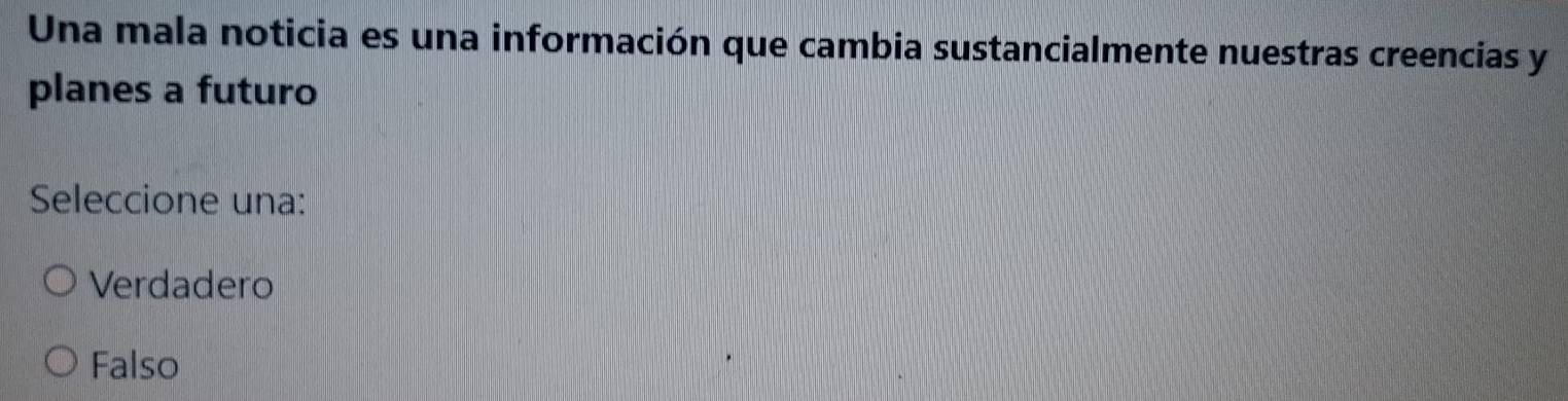 Una mala noticia es una información que cambia sustancialmente nuestras creencias y
planes a futuro
Seleccione una:
Verdadero
Falso