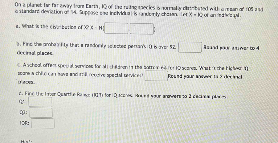 On a planet far far away from Earth, IQ of the ruling species is normally distributed with a mean of 105 and 
a standard deviation of 14. Suppose one individual is randomly chosen. Let X=1Q of an individual. 
a. What is the distribution of X?X-N(□ ,□ )
b. Find the probability that a randomly selected person's IQ is over 92. □ Round your answer to 4
decimal places. 
c. A school offers special services for all children in the bottom 6% for IQ scores. What is the highest IQ 
score a child can have and still receive special services? □ Round your answer to 2 decimal 
places. 
d. Find the Inter Quartile Range (IQR) for IQ scores. Round your answers to 2 decimal places.
Q1 : □ 
Q3: □ 
IQR: □ 
Hint: