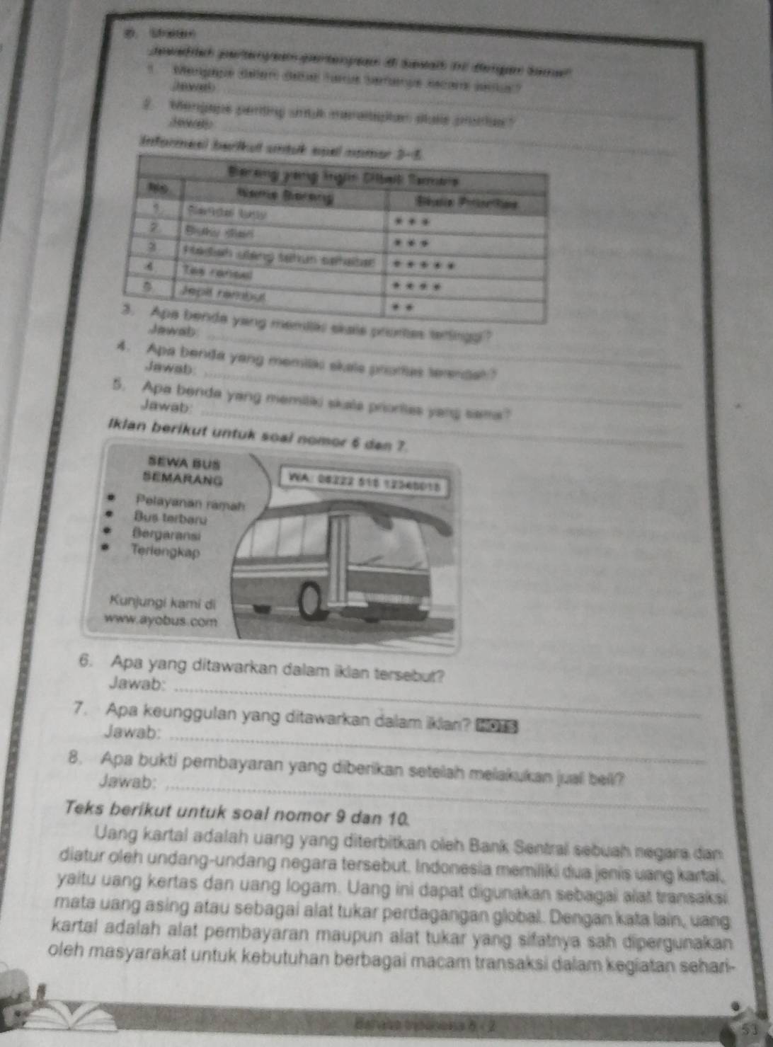 gewed rich perteng pertenpn d Sesalh ie degen Same
Mengaue déler Géle Tars Serfnue sscar jarus?
_
2. Mengape perting smul meraltipan stase prote?
2  
Informeel bar
promtes terlingg?
b_
_
4. Apa benda yang memilai skale prores terendal?
Jawab
5. Apa benda yang memiliki skala prionties yang sama?
Jawab:_
Iklan berikut untu
Apa yang ditawarkan dalam iklan tersebut?
Jawab:_
7. Apa keunggulan yang ditawarkan dalam iklan? 
Jawab:_
8. Apa bukti pembayaran yang diberikan setelah melakukan jual bell?
Jawab:_
Teks berikut untuk soal nomor 9 dan 10.
Uang kartal adalah uang yang diterbitkan oleh Bank Sentral sebuah negara dan
diatur oleh undang-undang negara tersebut. Indonesia memiliki dua jenis uang kartal,
yaitu uang kertas dan uang logam. Uang ini dapat digunakan sebagai alat transaksi
mata uang asing atau sebagai alat tukar perdagangan global. Dengan kata lain, uang
kartal adalah alat pembayaran maupun alat tukar yang sifatnya sah dipergunakan 
oleh masyarakat untuk kebutuhan berbagai macam transaksi dalam kegiatan sehari-
.
Barase tntonena b<2</tex>
53