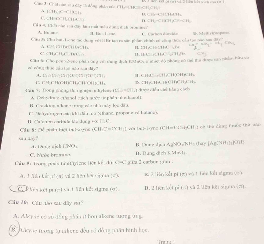 len kết pi(π ) và 2 liên kết xích ma (σ )
Câu 3: Chất nào sau đây là đồng phân của CH_2=CHCH_2CH_2CH_3 9
A. (CH_3)_2C=CHCH_3.
B. CH_2=CHCH_2CH_3.
C. CH=CCH_2CH_2CH_3.
D. CH_2=CHCH_2CH=CH_2.
Câu 4: Chất nào sau đây làm mất màu dung dịch bromine?
A. Butane. B. But-1-ene. C. Carbon dioxide D. Methylpropane.
Cầu 5: Cho but-1-ene tác dụng với HBr tạo ra sân phẩm chính có công thức cầu tạo nào sau đây?
A. CH_3CHBrCHBrCH_3. B. CH_3CH_2CH_2CH_2Br. c_n=c_n-a_frac H_3
C. CH_3CH_2 CHBrCH_3. D. BrCH_2CH_2CH_2CH_2Br. CB_2
Cầâu 6: Cho pent-2-ene phản ứng với dung dịch KMn O_4 ở nhiệt độ phòng có thể thu được sản phẩm hữu cơ
có công thức cầu tạo nào sau đây?
A. CH_3CH_2CH(OH)CH(OH)CH_3. B. CH_3CH_2CH_2CH(OH)CH_3.
C. CH_3CH(OH)CH_2CH(OH)CH_3. D. CH_3CH_2CH(OH)CH_2CH_3.
Câu 7: Trong phòng thí nghiệm ethylene (CH_2=CH_2) được điều chế bằng cách
A. Dehydrate ethanol (tách nước từ phân tử ethanol).
B. Cracking alkane trong các nhà máy lọc dầu.
C. Dehydrogen các khí dầu mỏ (ethane, propane và butane).
D. Calcium carbide tác dụng với H_2O.
Cầâu 8: Để phân biệt but-2-yne (CH_3Cequiv CCH_3) với but-1-yne (CH=CCH_2CH_3) có thể dùng thuốc thử nào
sau dây?
A. Dung dịch HNO_3. B. Dung dịch AgNO_3/NH_3 (hay [Ag(NH_3)_2]OH)
C. Nước bromine. D. Dung djch KMnO_4.
Câu 9: Trong phân tử ethylene liên kết đôi C=C giữa 2 carbon gồm :
A. 1 liên kết pi (π ) và 2 liên kết sigma (σ). B. 2 liên kết pi (π) và 1 liên kết sigma (σ).
C. P liên kết pi (π) và 1 liên kết sigma (σ). D. 2 liên kết pi (π) và 2 liên kết sigma (σ).
Câu 10: Câu nào sau dây sai?
A. Alkyne có số dồng phân ít hơn alkene tương ứng.
B. Alkyne tương tự alkene đều có đồng phân hình học.
Trang 1