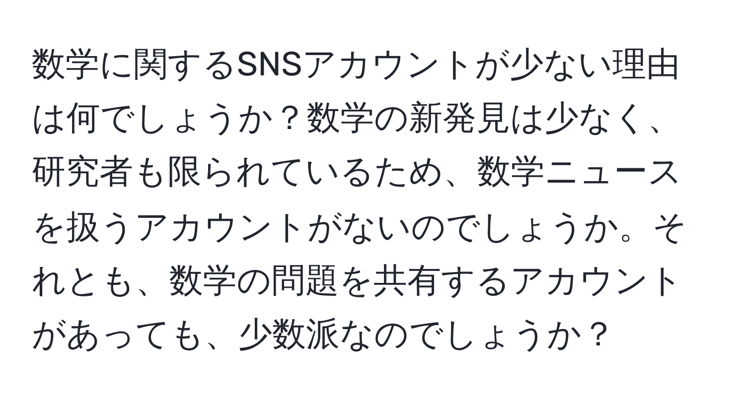 数学に関するSNSアカウントが少ない理由は何でしょうか？数学の新発見は少なく、研究者も限られているため、数学ニュースを扱うアカウントがないのでしょうか。それとも、数学の問題を共有するアカウントがあっても、少数派なのでしょうか？