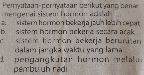 Pernyataan-pernyataan berikut yang benar
mengenai sistem hormon adalah ....
a. sistem hormon bekerja jauh lebih cepat
b. sistem hormon bekerja secara acak
c. sistem hormon bekerja berurutan
dalam jangka waktu yang lama
d. pengangkutan hormon melalui
pembuluh nadi