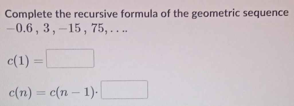 Complete the recursive formula of the geometric sequence
—0.6 , 3 , −15 , 75, . . ..
c(1)=□
c(n)=c(n-1)· □