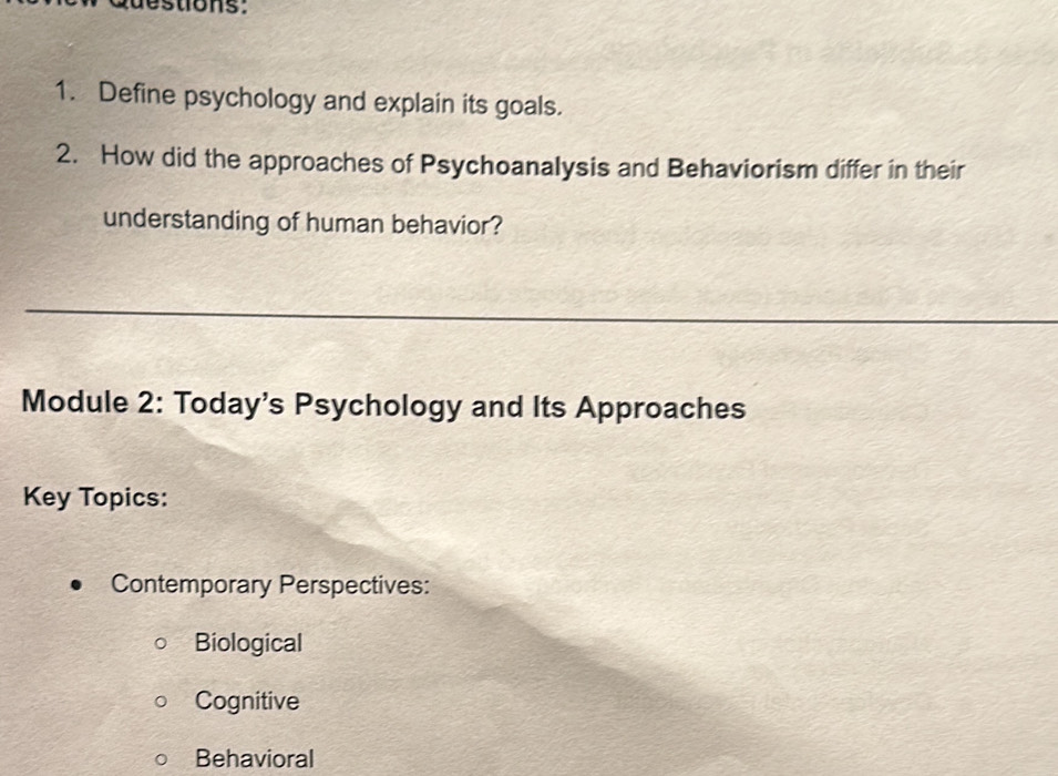 Define psychology and explain its goals.
2. How did the approaches of Psychoanalysis and Behaviorism differ in their
understanding of human behavior?
Module 2: Today's Psychology and Its Approaches
Key Topics:
Contemporary Perspectives:
Biological
Cognitive
Behavioral