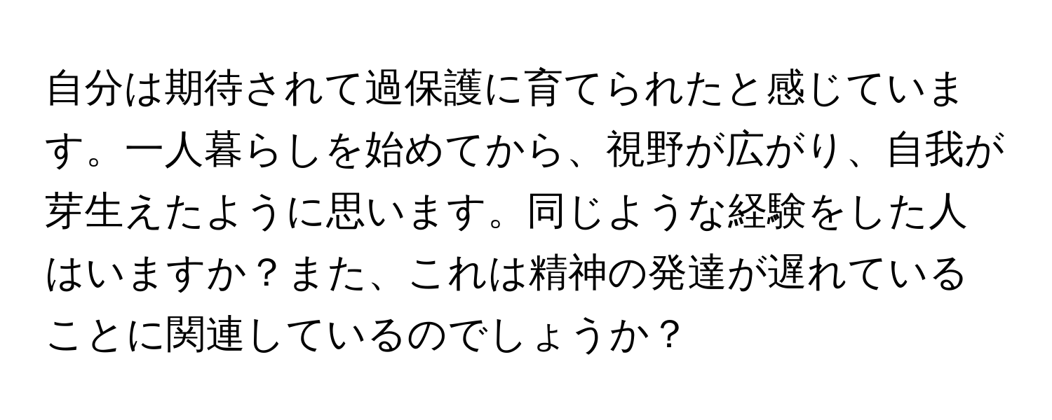 自分は期待されて過保護に育てられたと感じています。一人暮らしを始めてから、視野が広がり、自我が芽生えたように思います。同じような経験をした人はいますか？また、これは精神の発達が遅れていることに関連しているのでしょうか？