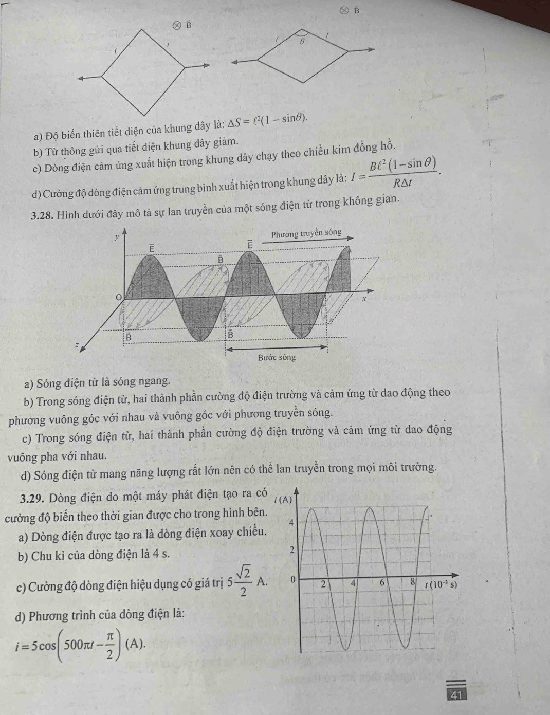 Ⓧ B
a) Độ biến thiên tiết diện của khung dây là: △ S=ell^2(1-sin θ ).
b) Từ thông gửi qua tiết diện khung dây giảm.
c) Dòng điện cảm ứng xuất hiện trong khung dây chạy theo chiều kim đồng hồ.
d) Cường độ dòng điện cảm ứng trung bình xuất hiện trong khung dây là: I= (BC^2(1-sin θ ))/R△ t .
3.28. Hình dưới đây mô tả sự lan truyền của một sóng điện từ trong không gian.
a) Sóng điện từ là sóng ngang.
b) Trong sóng điện từ, hai thành phần cường độ điện trường và cảm ứng từ dao động theo
phương vuông góc với nhau và vuông góc với phương truyền sóng.
c) Trong sóng điện từ, hai thành phần cường độ điện trường và cảm ứng từ dao động
vuông pha với nhau.
d) Sóng điện từ mang năng lượng rất lớn nên có thể lan truyền trong mọi môi trường.
3.29. Dòng điện do một máy phát điện tạo ra có
cường độ biến theo thời gian được cho trong hình bên.
a) Dòng điện được tạo ra là dòng điện xoay chiều.
b) Chu kì của dòng điện là 4 s.
c) Cường độ dòng điện hiệu dụng có giá trị 5 sqrt(2)/2 A.
d) Phương trình của dòng điện là:
i=5cos (500π t- π /2 )(A).
41