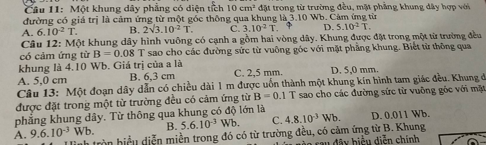 Một khung dây phẳng có diện tích 10cm^2 đặt trong từ trường đều, mặt phằng khung dây hợp với
đường có giá trị là cảm ứng từ một góc thông qua khung là 3.10 Wb. Cảm ứng từ
A. 6.10^(-2)T.
B. 2surd 3.10^(-2)T. C. 3.10^(-2)T.
D. 5.10^(-2)T. 
Câu 12: Một khung dây hình vuông có cạnh a gồm hai vòng dây. Khung được đặt trong một từ trường đều
có cảm ứng từ B=0.08 T sao cho các đường sức từ vuông góc với mặt phẳng khung. Biết từ thông qua
khung là 4.10 Wb. Giá trị của a là
D. 5,0 mm.
B. 6,3 cm
A. 5,0 cm C. 2,5 mm.
Câu 13: Một đoạn dây dẫn có chiều dài 1 m được uốn thành một khung kín hình tam giác đều. Khung đe
được đặt trong một từ trường đều có cảm ứng từ B=0.1 T sao cho các đường sức từ vuông góc với mặt
phăng khung dây. Từ thông qua khung có độ lớn là
A. 9.6.10^(-3)Wb. B. 5.6.10^(-3)Wb. C. 4.8.10^(-3) Nb. D. 0.011 Wb.
nh tròn biểu diễn miền trong đó có từ trường đều, có cảm ứng từ B. Khung
sau đây biểu diễn chính