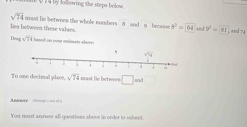 mate Q 74 by following the steps below.
sqrt(74) must lie between the whole numbers 8 and 9 because 8^2=64 and 9^2=81 , and 74
lies between these values.
Drag sqrt(74) based on your estimate above:
To one decimal place, sqrt(74) must lie between □ and □
Answer Attempt 1 out of 5
You must answer all questions above in order to submit.