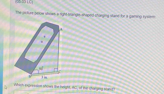 (05.03 LC)
The picture below shows a right-triangle-shaped charging stand for a gaming system:
Which expression shows the height, AC, of the charging stand?