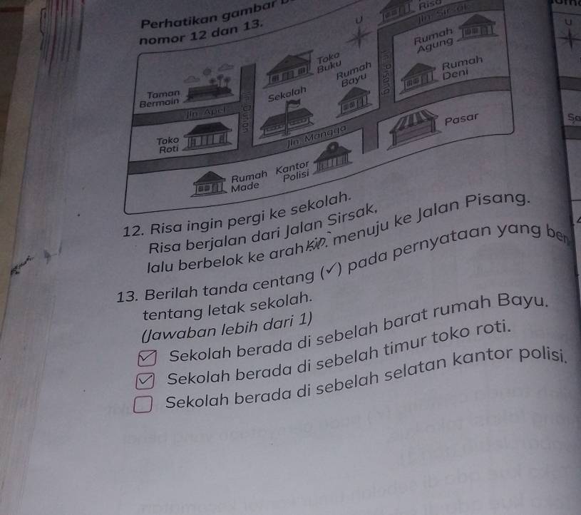 In sted 
Perhatikan gambar 
Risd 
nomor 12 dan 13. 
Toka Rumah 
Agung 
Buku 
amm Rumah 
Deni 
Bermain Taman 
Sekalah Bayu Rumah 
a 
]in Apel 
o 
Pasar 
Sª 
ς 
Toko 
Jin Mangga 
Roti 
Rumah Kantor 
Polisi 
Made 
12. Risa ingin pergi ke sekolah. 
Risa berjalan dari Jalan Sirsak, 
Jalu berbelok ke arahki. menuju ke Jalan Pisang 
13. Berilah tanda centang (√) pada pernyataan yang ber 
tentang letak sekolah. 
(Jawaban lebih dari 1) 
Sekolah berada di sebelah barat rumah Bayu. 
Sekolah berada di sebelah timur toko roti. 
Sekolah berada di sebelah selatan kantor polisi.