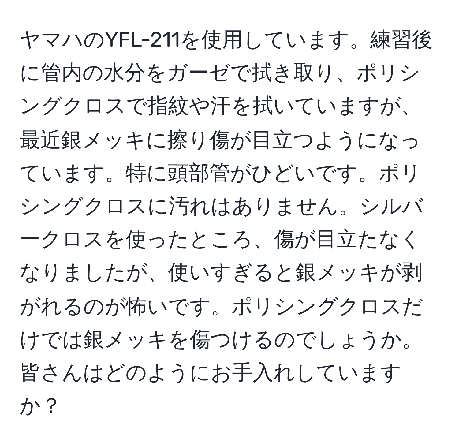 ヤマハのYFL-211を使用しています。練習後に管内の水分をガーゼで拭き取り、ポリシングクロスで指紋や汗を拭いていますが、最近銀メッキに擦り傷が目立つようになっています。特に頭部管がひどいです。ポリシングクロスに汚れはありません。シルバークロスを使ったところ、傷が目立たなくなりましたが、使いすぎると銀メッキが剥がれるのが怖いです。ポリシングクロスだけでは銀メッキを傷つけるのでしょうか。皆さんはどのようにお手入れしていますか？