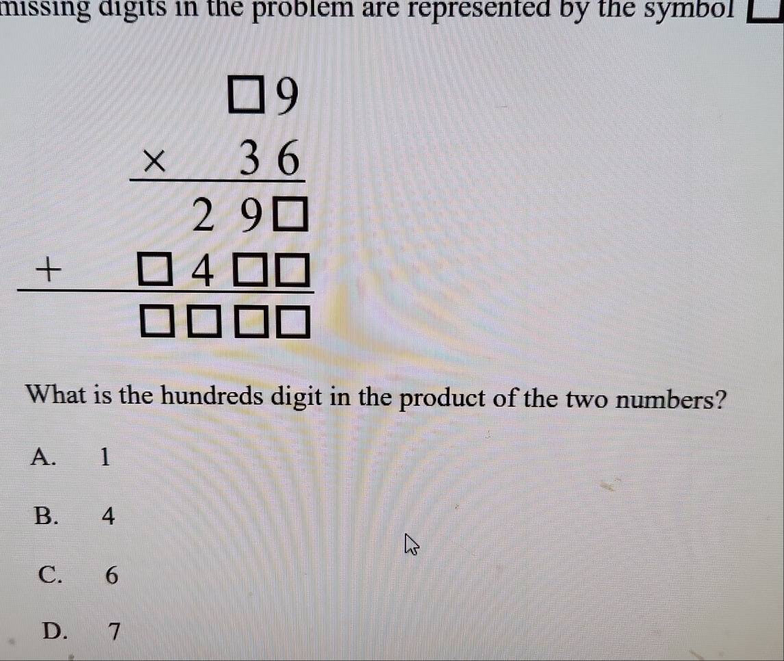 missing digits in the problem are represented by the symbol
beginarrayr □ 9 * 36 hline 29□  +□ 4□ □  hline □ □ □ endarray
What is the hundreds digit in the product of the two numbers?
A. 1
B. 4
C. 6
D. 7