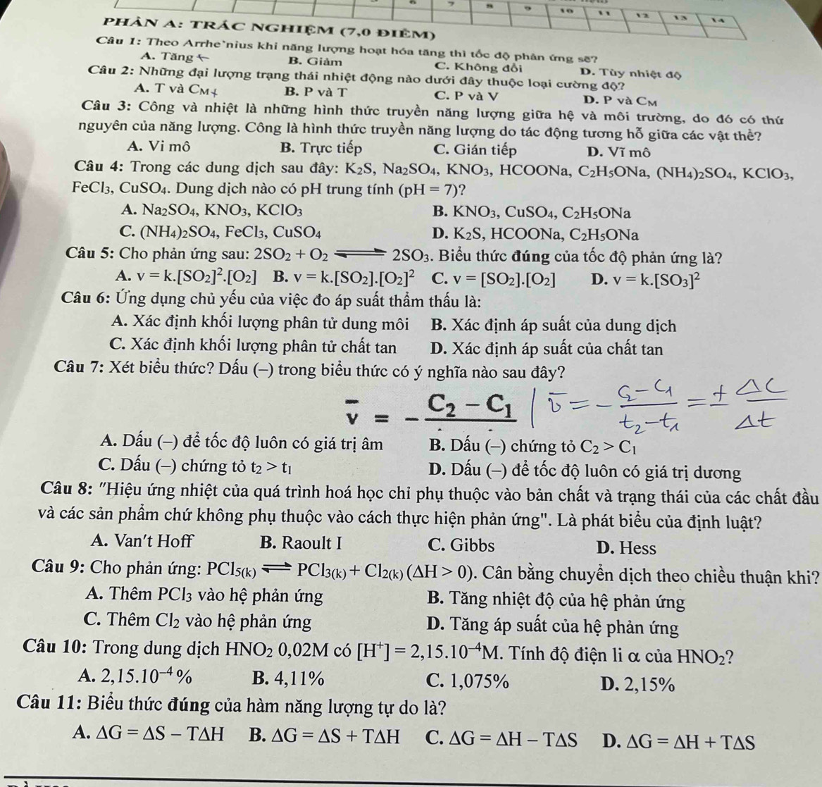 7 9 10 12 1 3  4
phân A: trÁC NGhiệm (7,0 điêm)
Câu 1: Theo Arrhe`nius khi năng lượng hoạt hóa tăng thì tốc độ phân ứng sẽ?
A. Tăng B. Giảm C. Không đổi D. Tùy nhiệt độ
Câu 2: Những đại lượng trạng thái nhiệt động nào dưới đây thuộc loại cường độ?
A. T và C_M B. P và T C. P và V D. P và Cm
Câu 3: Công và nhiệt là những hình thức truyền năng lượng giữa hệ và môi trường, do đó có thứ
nguyên của năng lượng. Công là hình thức truyền năng lượng do tác động tương hỗ giữa các vật thể?
A. Vi mô B. Trực tiếp C. Gián tiếp D. Vĩ mô
Câu 4: Trong các dung dịch sau đây: K_2S,Na_2SO_4,KNO_3, , HCOONa, C_2H_5ONa,(NH_4)_2SO_4,KClO_3,
FeCl₃, CuSO_4. Dung dịch nào có pH trung tính (pH=7) ?
A. Na_2SO_4,KNO_3,KClO_3 B. KNO_3,CuSO_4,C_2H_5ONa
C. (NH_4)_2SO_4,FeCl_3,CuSO_4 D. K_2S HCOC Na, C_2H_5ONa
Câu 5: Cho phản ứng sau: 2SO_2+O_2leftharpoons 2SO_3. Biểu thức đúng của tốc độ phản ứng là?
A. v=k.[SO_2]^2.[O_2] B. v=k.[SO_2].[O_2]^2 C. v=[SO_2].[O_2] D. v=k.[SO_3]^2
Câu 6: Ứng dụng chủ yếu của việc đo áp suất thầm thấu là:
A. Xác định khối lượng phân tử dung môi B. Xác định áp suất của dung dịch
C. Xác định khối lượng phân tử chất tan D. Xác định áp suất của chất tan
Câu 7: Xét biểu thức? Dấu (-) trong biểu thức có ý nghĩa nào sau đây?
overline v=-frac C_2-C_1
A. Dấu (-) đề tốc độ luôn có giá trị âm B. Dấu (−) chứng tỏ C_2>C_1
C. Dấu (−) chứng tỏ t_2>t_1 D. Dấu (-) để tốc độ luôn có giá trị dương
Câu 8: "Hiệu ứng nhiệt của quá trình hoá học chỉ phụ thuộc vào bản chất và trạng thái của các chất đầu
và các sản phẩm chứ không phụ thuộc vào cách thực hiện phản ứng". Là phát biểu của định luật?
A. Van't Hoff B. Raoult I C. Gibbs D. Hess
Câu 9: Cho phản ứng: PCl_5(k)leftharpoons PCl_3(k)+Cl_2(k)(△ H>0). Cân bằng chuyển dịch theo chiều thuận khi?
A. Thêm PCl_3 vào hệ phản ứng  B. Tăng nhiệt độ của hệ phản ứng
C. Thêm Cl_2 vào hệ phản ứng  D. Tăng áp suất của hệ phản ứng
Câu 10: Trong dung dịch HNO_20,02M có [H^+]=2,15.10^(-4)M. Tính độ điện li α của HNO_2 ?
A. 2,15.10^(-4)% B. 4,11% C. 1,075% D. 2,15%
Câu 11: Biểu thức đúng của hàm năng lượng tự do là?
A. △ G=△ S-T△ H B. △ G=△ S+T△ H C. △ G=△ H-T△ S D. △ G=△ H+T△ S