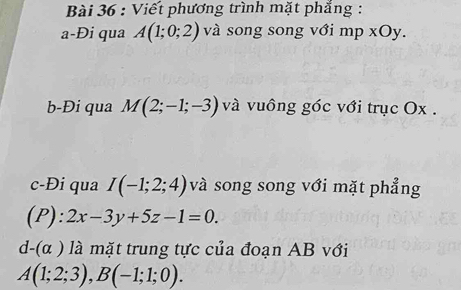 Viết phương trình mặt phẳng : 
a-Đi qua A(1;0;2) và song song với mp xOy. 
b-Đi qua M(2;-1;-3) và vuông góc với trục Ox. 
c-Đi qua I(-1;2;4) và song song với mặt phẳng 
(P): 2x-3y+5z-1=0.
d-(alpha ) là mặt trung tực của đoạn AB với
A(1;2;3), B(-1;1;0).