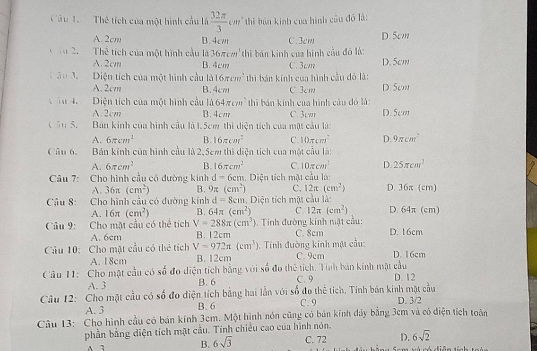 Cầu 1.   Thê tích của một hình cầu là  32π /3 cm '  h bán kinh của hình củu đó là:
A. 2cm B. 4cm C. 3cm D. 5cm
Tu 2.   Thể tích của một hình cầu là 36π cm^3 thì bản kính của hình cầu đó là:
A. 2cm B. 4cm C. 3cm D. 5cm
ầu 3.  Diện tích của một hình cầu a 1016π cm^2 thì bán kính của hình cầu đó là:
A. 2cm B. 4cm C 3cm D. 5cm
C âu 4.  Diện tích của một hình cầu là 64π cm^2 thì bản kính của hình câu đó là:
A. 2cm B. 4cm C. 3cm D. 5cm
Cần S.  Bản kính của hình cầu là 1.5cm thì diện tích của mật cầu là:
A. 6π cm^2 B. 16π cm^2 C. 10π cm^2 D. 9π cm^2
Câu b, Bán kính của hình cầu là 2, 5cm thì diện tích của mặt cầu là:
A. 6π cm^2 B. 16π cm^2 C. 10π cm^2 D 25π cm^2
Câu 7: Cho hình cầu có đường kính d=6cr m. Diện tích mặt cầu là:
A. 36π (cm^2) B. 9π (cm^2) C. 12π (cm^2) D. 36π (cm)
Câu 8: Cho hình cầu có dường kính d=8cm. Diện tích mặt cầu là:
A. 16π (cm^2) B. 64π (cm^2) C. 12π (cm^2) D. 64π (cm)
Câu 9: Cho mặt cầu có thể tích V=288π (cm^3) 5. Tính đường kính nặt cầu:
A. 6cm B. 12cm C. 8cm D. 16cm
Câu 10: Cho mặt cầu có thể tích V=972π (cm^3) 0. Tính đường kinh mặt cầu:
A.18cm B. 12cm C. 9cm D. 16cm
Câu 11: Cho mặt cầu có số đo diện tích bằng với số đo thê tích. Tính bản kính mặt cầu
A. 3 B. 6 C. 9 D. 12
Câu 12: Cho mặt cầu có số đo diện tích bằng hai lần với số đo thể tích, Tính bán kinh mặt cầu
A. 3 B. 6
C. 9 D. 3/2
Câu 13: Cho hình cầu có bản kính 3cm. Một hịnh nón cũng có bản kính đảy bằng 3cm và có diện tích toàn
phần bằng diện tích mặt cầu. Tính chiều cao của hình nón.
C. 72
6sqrt(2)
A 3 B. 6sqrt(3) D. C     tó ciâm tính