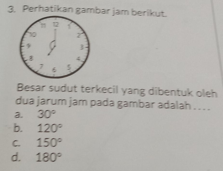 Perhatikan gambar jam berikut.
11 12 1
2
9
3
4
6 5
Besar sudut terkecil yang dibentuk oleh
dua jarum jam pada gambar adalah . . . .
a. 30°
b. 120°
C. 150°
d. 180°