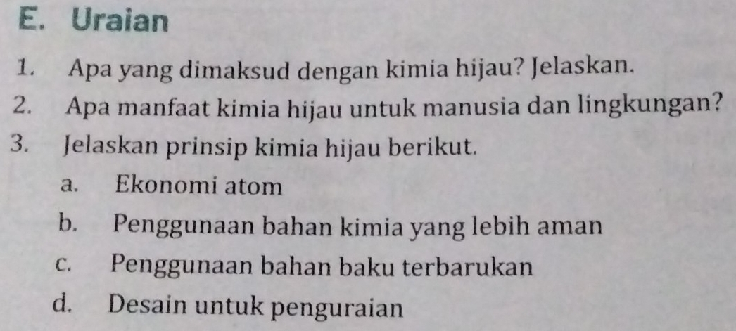 Uraian
1. Apa yang dimaksud dengan kimia hijau? Jelaskan.
2. Apa manfaat kimia hijau untuk manusia dan lingkungan?
3. Jelaskan prinsip kimia hijau berikut.
a. Ekonomi atom
b. Penggunaan bahan kimia yang lebih aman
c. Penggunaan bahan baku terbarukan
d. Desain untuk penguraian