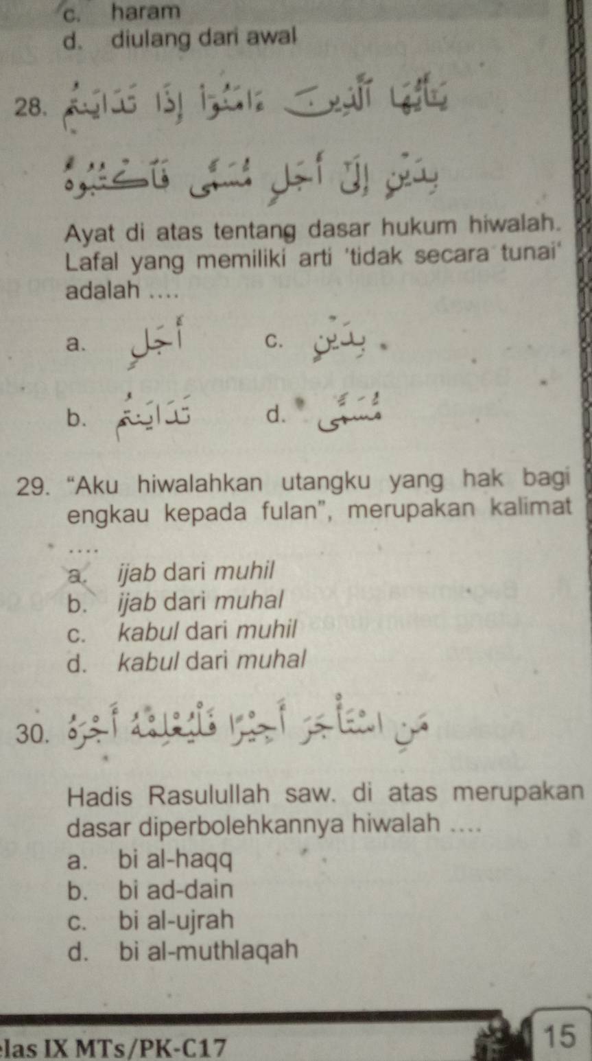 c. haram
d. diulang dari awal
28. ó 1 ià L
Lá Lhu gei đị gảy
Ayat di atas tentang dasar hukum hiwalah.
Lafal yang memiliki arti 'tidak secara tunai'
adalah ....
a.
C.
b. *
d.
29. “Aku hiwalahkan utangku yang hak bagi
engkau kepada fulan", merupakan kalimat
a. ijab dari muhil
b. ijab dari muhal
c. kabul dari muhil
d. kabul dari muhal
Hadis Rasulullah saw. di atas merupakan
dasar diperbolehkannya hiwalah ....
a. bi al-haqq
b. bi ad-dain
c. bi al-ujrah
d. bi al-muthlaqah
las IX MTs/PK-C17
15