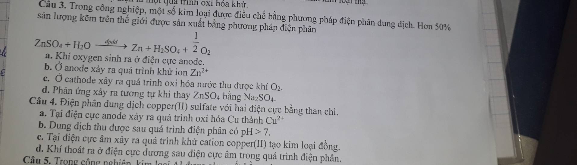 một qua trình oxi hóa khử.
loại ma
Câu 3. Trong công nghiệp, một số kim loại được điều chế bằng phương pháp điện phân dung dịch. Hơn 50%
sản lượng kẽm trên thế giới được sản xuất bằng phương pháp điện phân
ZnSO_4+H_2Oxrightarrow dpddZn+H_2SO_4+ 1/2 O_2
a. Khi oxygen sinh ra ở điện cực anode.
b. Ở anode xảy ra quá trình khử ion Zn^(2+)
e
c. Ở cathode xảy ra quá trình oxi hóa nước thụ được khí O_2.
d. Phản ứng xảy ra tương tự khi thay ZnSO_4 bǎng Na_2SO_4. 
Câu 4. Điện phân dung dịch copper(II) sulfate với hai điện cực bằng than chì.
a. Tại điện cực anode xảy ra quá trình oxi hóa Cu thành Cu^(2+)
b. Dung dịch thu được sau quá trình điện phân có pH>7.
c. Tại điện cực âm xảy ra quá trình khử cation copper(II) tạo kim loại đồng.
d. Khí thoát ra ở điện cực dương sau điện cực âm trong quá trình điện phân.
Câu 5. Trong công nghiên, kim l o