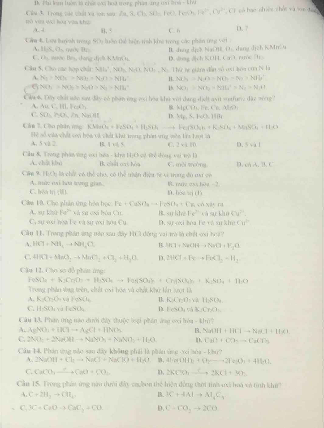 D. Phi kim luôn là chất oxí hoá trong phản ứng oxi hoá - khư
Câu 3. Trong các chất và ion sau: Za S,Cb,SO.Fet 1 FeO_3,Fe^(2+),Cu^(2+) Cl có bao nhiều chất và ton đón
tò vùa oxí hóa vùa khử:
A、 4 B.5 C. 6 D. 7
Câu 4. Lưu huỳnh trong SO_2 luôn thể hiện tính khử trong các phản ứng với
A. H_2S,O_3 ớc Brz. B. dung dịch Na OH,O_2 , dung dịch KMnO₄
C. O_3, ước Br₂, dung dịch KMnO₄. D. dung dịch KOH, CaO, nước Br₂.
Câu 5. Cho các hợp chất NH_4^(+,NO_2),NO_2,NO_3,N_2 Thứ tự giám dẫn số oxi hóa của N là
A. N_2>NO_1>NO_2>N_2O>NH_4^(+ B. NO_1)=N_2O>NO_2>N_2>NH_4^(+
6 NO_3)>NO_2>N_2O>N_2>NH_4^(+
D. NO_3)>NO_2>NH_4^(+>N_2)>N_2O.
Cầu 6. Dây chất nào sau đây cỏ phán ứng oxi hóa khủ với dung địch axit sunfuric đặc nóng?
A. A M,C,HI,Fe_2O_3. B. MgCO_2Fe,Cu,Al_2O_3
C. SO_2,P_2O_4,Zn,NaOH, D. Mg,S,FeO,HBr
Câu 7, Cho phân ứng: KMnO_4+FeSO_4+H_2SO_4 to Fe_2(SO_4)_4+K_3SO_4+MnSO_4+H_2O
Hệ số của chất oxi hóa và chất khủ trong phản ứng trên lần lượt là
A. 5 và 2. B. 1 và 5. C. 2 và 10. D、 5val
Câu 8, Trong phần ứng oxi hóa - khử H_2O có thể đóng vai trò là
A. chất khử B. chất oxí hóa. C. môi trường. D. cá A. B. C
Câu 9. H_2O_2 là chất có thể cho, có thể nhận điện tử vi trong đó oxi có
A. mức oxi hóa trung gian, B. mức oxi hóa -2.
C. hóa trị (I). D. hỏa trj (1).
Câu 10. Cho phản ứng hỏa học: Fe+CuSO_4to FeSO_4+Cu , có xảy ra
A. sự khử Fe^(2+) và sự oxi hóa Cu, B. wkhit Fe^(2+) và sự khử Cu^(2+).
C, sự oxi hóa Fe và sự oxi hóa Cu. D. sự oxi hóa Fe và sự khử Cu^(2+).
Câu H. Trong phản ứng nào sau đây HCl đóng vai trò là chất oxi hoá?
A. HCl+NH_3to NH_4Cl B. HCl+NaOHto NaCl+H_2O.
C. 4HCl+MnO_2to MnCl_2+Cl_2+H_2O. D、 2HCl+Feto FeCl_2+H_2
Câu 12. Cho sơ đồ phản ứng:
FeSO_4+K_2Cr_2O_7+H_2SO_4to Fe_2(SO_4)_3+Cr_2(SO_4)_3+K_2SO_4+H_2O
Trong phản ứng trên, chất oxi hóa và chất khử lần lượt là
A. K_2Cr_2O_7 、 dFeSO_4. B. K_2Cr_2O_7 và H_2SO_4.
C. H_2SO_4 và FeSO_4. D. FeSO_4 và K_2Cr_2O_7.
Câu 13. Phản ứng nào dưới đây thuộc loại phản ứng oxi hóa - khứ?
A、 AgNO_3+HClto AgCl+HNO_3 B. NaOH+HClto NaCl+H_2O.
C. 2NO_2+2NaOHto NaNO_3+NaNO_2+H_2O. D. CaO+CO_2to CaCO_3.
Câu 14. Phản ứng nào sau đây không phái là phán ủng oxi hóa - khứ?
A, 2NaOH+Cl_2to NaCl+NaClO+H_2O B. 4Fe(OH)_2+O_2to 2Fe_2O_3+4H_2O.
C. CaCO_3xrightarrow ?CaO+CO_2 D. 2KClO_3to 1+2KCl+3O_2.
Câu 15. Trong phản ứng nào dưới đây cacbon thể hiện đồng thời tỉnh oxi hoá và tính khứ?
A. C+2H_2to CH_4. B. 3C+4Alto Al_4C_3.
C. 3C+CaOto CaC_2+CO. D. C+CO_2to 2CO.