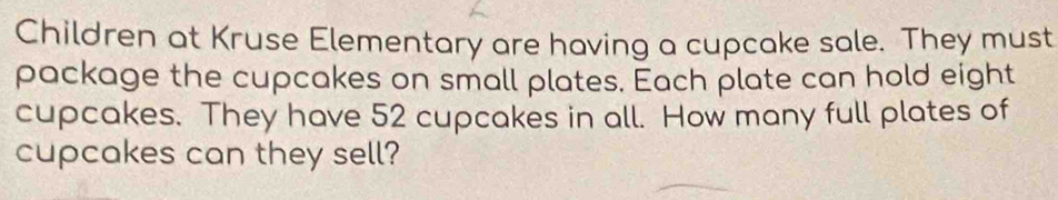 Children at Kruse Elementary are having a cupcake sale. They must 
package the cupcakes on small plates. Each plate can hold eight 
cupcakes. They have 52 cupcakes in all. How many full plates of 
cupcakes can they sell?