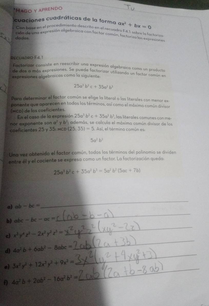 HAgO Y APRENDO
cuaciones cuadráticas de la forma ax^2+bx=0
Con base en el procedimiento descrito en el recuadro F4.1 sobre la factoriza
ción de una expresión algebraica con factor común, factoriza las expresiones
_dadas.
Recuadro F4.1
Factorizar consiste en reescribir una expresión algebraica como un producta
de dos o más expresiones. Se puede factorizar utilizando un factor común en
expresiones algebraicas como la siguiente:
25a^3b^2c+35a^2b^3
Para determinar el factor común se elige la literal o las literales con menor ex-
ponente que aparecen en todos los términos, así como el máximo común divisor
(MCD) de los coeficientes.
En el caso de la expresión 25a^3b^2c+35a^2b^3 , las literales comunes con me-
nor exponente son a^2 y b^2; además, se calcula el máximo común divisor de los
coeficientes 25 y 35 :MCD(25,35)=5. Así, el término común es:
5a^2b^2
Una vez obtenido el factor común, todos los términos del polinomio se dividen
entre él y el cociente se expresa como un factor. La factorización queda:
25a^3b^2c+35a^2b^3=5a^2b^2(5ac+7b)
a) ab-bc=
_
b) abc-bc-ac=
_
c) x^3y^4z^2-2x^2y^2z^3=
_
d) 4a^2b+6ab^2-8abc=
_
e) 3x^2y^2+12x^3y^2+9x^2=
_
f 4a^2b+2ab^2-16a^2b^2=
_