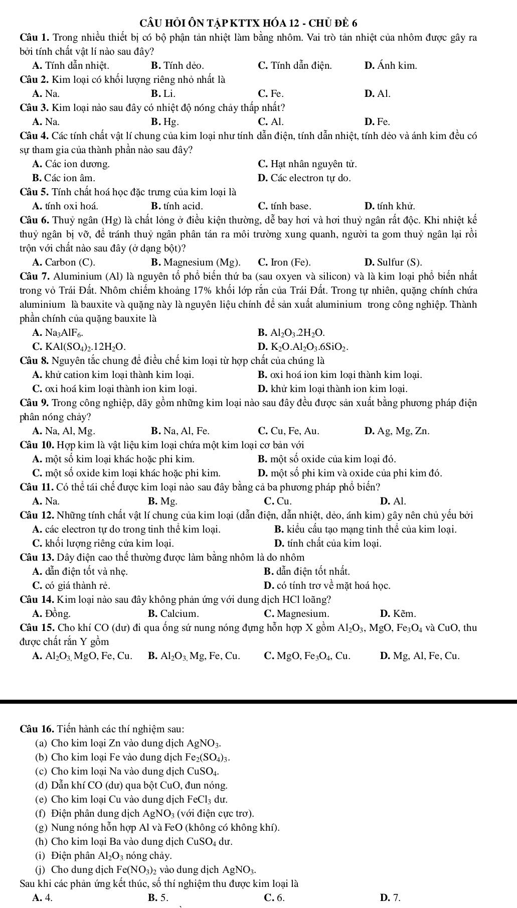 CÂU HỏI ÔN TậP KTTX HÓA 12 - CHủ đÊ 6
Câu 1. Trong nhiều thiết bị có bộ phận tản nhiệt làm bằng nhôm. Vai trò tản nhiệt của nhôm được gây ra
bởi tính chất vật lí nào sau đây?
A. Tính dẫn nhiệt. B. Tính dẻo. C. Tính dẫn điện. D. Ánh kim.
Câu 2. Kim loại có khối lượng riêng nhỏ nhất là
A. Na. B. Li. C. Fe. D. Al.
Câu 3. Kim loại nào sau đây có nhiệt độ nóng chảy thấp nhất?
A. Na. B. Hg. C. Al. D. Fe.
Câu 4. Các tính chất vật lí chung của kim loại như tính dẫn điện, tính dẫn nhiệt, tính dẻo và ánh kim đều có
sự tham gia của thành phần nào sau đây?
A. Các ion dương. C. Hạt nhân nguyên tử.
B. Các ion âm. D. Các electron tự do.
Câu 5. Tính chất hoá học đặc trưng của kim loại là
A. tính oxi hoá. B. tính acid. C. tính base. D. tính khử.
Câu 6. Thuỷ ngân (Hg) là chất lỏng ở điều kiện thường, dễ bay hơi và hơi thuỷ ngân rất độc. Khi nhiệt kế
thuỷ ngân bwidehat ivwidehat o, để tránh thuỷ ngân phân tán ra môi trường xung quanh, người ta gom thuỷ ngân lại rồi
trộn với chất nào sau đây (ở dạng bột)?
A. Carbon (C). B. Magnesium (Mg). C. Iron (Fe). D. Sulfur (S).
Câu 7. Aluminium (Al) là nguyên tố phổ biến thứ ba (sau oxyen và silicon) và là kim loại phổ biến nhất
trong vỏ Trái Đất. Nhôm chiếm khoảng 17% khối lớp rắn của Trái Đất. Trong tự nhiên, quặng chính chứa
aluminium là bauxite và quặng này là nguyên liệu chính để sản xuất aluminium trong công nghiệp. Thành
phần chính của quặng bauxite là
A. Na₃AlF₆.
B. Al_2O_3.2H_2O.
C. KAl(SO₄)₂.12H₂O. D. K_2O.Al_2O_3.6SiO_2.
Câu 8. Nguyên tắc chung để điều chế kim loại từ hợp chất của chúng là
A. khử cation kim loại thành kim loại. B. oxi hoá ion kim loại thành kim loại.
C. oxi hoá kim loại thành ion kim loại. D. khử kim loại thành ion kim loại.
Câu 9. Trong công nghiệp, dãy gồm những kim loại nào sau đây đều được sản xuất bằng phương pháp điện
phân nóng chảy?
A. Na, Al, Mg. B. Na, Al, Fe. C. Cu,Fe,Au 1 D. Ag,Mg,Zn
Câu 10. Hợp kim là vật liệu kim loại chứa một kim loại cơ bản với
A. một số kim loại khác hoặc phi kim. B. một số oxide của kim loại đó.
C. một số oxide kim loại khác hoặc phi kim. D. một số phi kim và oxide của phi kim đó.
Câu 11. Có thể tái chế được kim loại nào sau đây bằng cả ba phương pháp phổ biển?
A. Na. B. Mg. C. Cu. D. Al.
Câu 12. Những tính chất vật lí chung của kim loại (dẫn điện, dẫn nhiệt, dẻo, ánh kim) gây nên chủ yếu bởi
A. các electron tự do trong tinh thể kim loại. B. kiểu cấu tạo mạng tinh thể của kim loại.
C. khối lượng riêng cửa kim loại. D. tính chất của kim loại.
Câu 13. Dây điện cao thể thường được làm bằng nhôm là do nhôm
A. dẫn điện tốt và nhẹ. B. dẫn điện tốt nhất.
C. có giá thành rẻ. D. có tính trơ về mặt hoá học.
Câu 14. Kim loại nào sau đây không phản ứng với dung dịch HCl loãng?
A. Đồng. B. Calcium. C. Magnesium. D. Kẽm.
Câu 15. Cho khí CO (dư) đi qua ống sứ nung nóng đựng hỗn hợp X gồm Al_2O_3,MgO, Fe_3O_4vaCuO, thu
được chất rắn Y gồm
A. Al_2O_3,MgO,Fe,Cu. B. Al_2O_3,Mg,Fe,Cu. C. MgO,Fe_3O_4,Cu. D. Mg,Al,Fe,Cu.
Câu 16. Tiến hành các thí nghiệm sau:
(a) Cho kim loại Zn vào dung dịch AgNO_3.
(b) Cho kim loại Fe vào dung dịch Fe_2(SO_4)_3.
(c) Cho kim loại Na vào dung dịch CuSO_4.
(d) Dẫn khí CO (dư) qua bột CuO, đun nóng.
(e) Cho kim loại Cu vào dung dịch FeCl_3 3 dư.
(f) Điện phân dung dịch AgNO₃ (với điện cực trơ).
(g) Nung nóng hỗn hợp Al và FeO (không có không khí).
(h) Cho kim loại Ba vào dung dịch C CuSO_4d ư.
(i) Điện phân Al_2O_3 nóng chảy.
(j) Cho dung dịch Fe(NO_3)_2 2 vào dung dịch AgNO_3.
Sau khi các phản ứng kết thúc, số thí nghiệm thu được kim loại là
A. 4. B. 5. C. 6. D. 7.