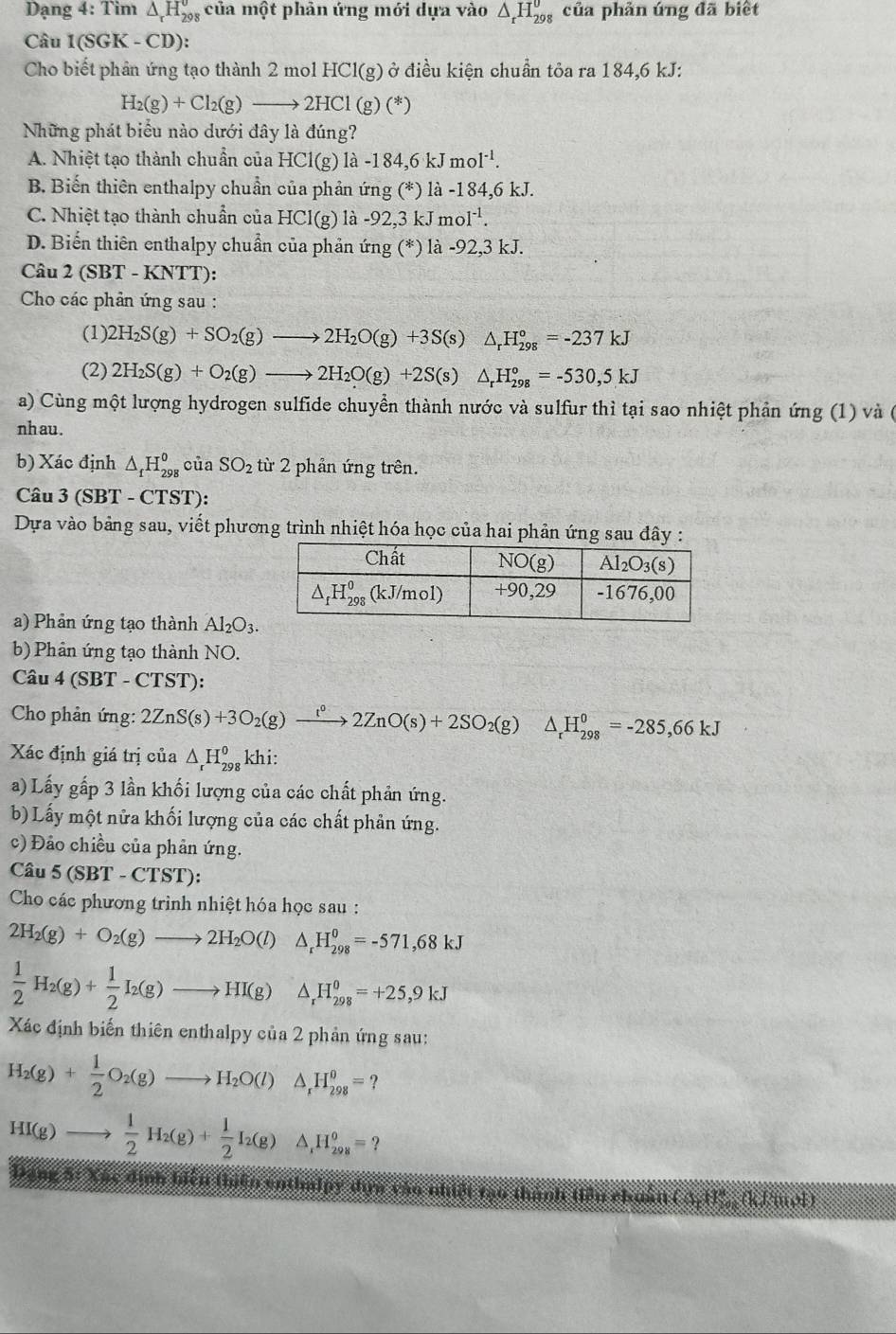 Dạng 4: Tim △ _rH_(298)^o của một phản ứng mới dựa vào △ _rH_(298)^0 của phản úng đã biết
Câu 1(SGR K - CD):
Cho biết phản ứng tạo thành 2 mol HCl(g) ở điều kiện chuẩn tỏa ra 184,6 kJ:
H_2(g)+Cl_2(g)to 2HCl(g)(*)
Những phát biểu nào dưới đây là đúng?
A. Nhiệt tạo thành chuẩn của HCl(g)1lambda -184,6kJmol^(-1).
B. Biến thiên enthalpy chuẩn của phản ứng (*) là -184,6 kJ.
C. Nhiệt tạo thành chuẩn của HCl |(g) là -92,3 kJ mc 1^(-1).
D. Biến thiên enthalpy chuẩn của phản ứng (*) là -92,3 kJ.
Câu 2(SBT-KNT T):
Cho các phản ứng sau :
(1) 2H_2S(g)+SO_2(g)to 2H_2O(g)+3S(s)△ _rH_(298)°=-237kJ
(2) 2H_2S(g)+O_2(g)to 2H_2O(g)+2S(s)△ _rH_(298)°=-530,5kJ
a) Cùng một lượng hydrogen sulfide chuyển thành nước và sulfur thì tại sao nhiệt phản img(1) và (
nh au .
b) Xác định △ _fH_(298)^0 ciaSO_2 từ 2 phản ứng trên.
Câu 3 (SBT - CTST):
Dựa vào bảng sau, viết phương trình nhiệt hóa học của hai phản ứng sau đây :
a) Phản ứng tạo thành Al_2O_3.
b) Phản ứng tạo thành NO.
Câu 4 (SBT - CTS T):
* Cho phản ứng: 2ZnS(s)+3O_2(g)xrightarrow t^(0(s)+2SO_2)(g)△ _rH_(298)^0=-285=-285,66kJ
Xác định giá trị của △ _rH_(298)^okhi.
a) Lấy gấp 3 lần khối lượng của các chất phản ứng.
b) Lấy một nửa khối lượng của các chất phản ứng.
c) Đảo chiều của phản ứng.
Câu 5 (SBT - CTST):
Cho các phương trình nhiệt hóa học sau :
2H_2(g)+O_2(g)to 2H_2O(l) △ _rH_(298)^0=-571,68kJ
 1/2 H_2(g)+ 1/2 I_2(g)to HI(g)△ _rH_(298)^0=+25,9kJ
Xác định biến thiên enthalpy của 2 phản ứng sau:
H_2(g)+ 1/2 O_2(g)to H_2O(l) △ _rH_(298)^0=?
HI(g)to  1/2 H_2(g)+ 1/2 I_2(g) a _1H_(298)^o=?
mển enthudpy đựn vào nhiết mạo thân
(△ ,H),(h/mol)