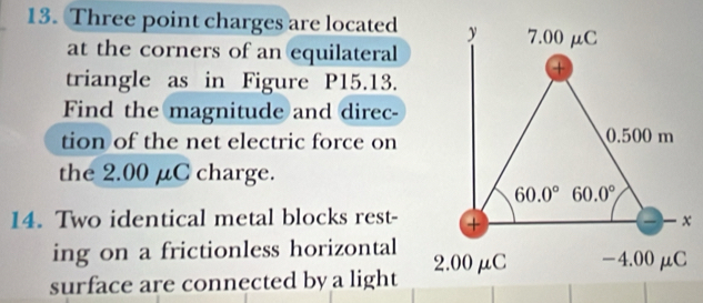 Three point charges are located
at the corners of an equilateral
triangle as in Figure P15.13.
Find the magnitude and direc-
tion of the net electric force on
the 2.00 μC charge.
14. Two identical metal blocks rest-
ing on a frictionless horizontal
surface are connected by a light