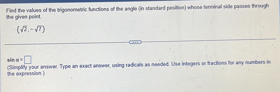 Find the values of the trigonometric functions of the angle (in standard position) whose terminal side passes through 
the given point.
(sqrt(2),-sqrt(7))
sin alpha =□
(Simplify your answer. Type an exact answer, using radicals as needed. Use integers or fractions for any numbers in 
the expression.)