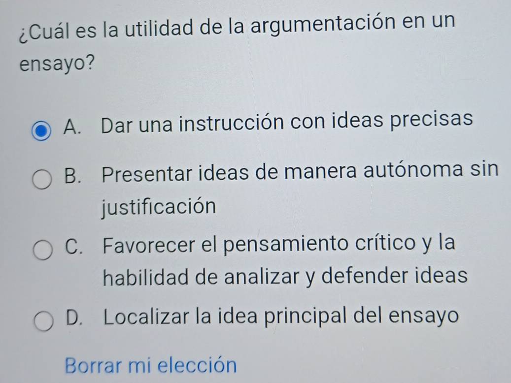 ¿Cuál es la utilidad de la argumentación en un
ensayo?
A. Dar una instrucción con ideas precisas
B. Presentar ideas de manera autónoma sin
justificación
C. Favorecer el pensamiento crítico y la
habilidad de analizar y defender ideas
D. Localizar la idea principal del ensayo
Borrar mi elección