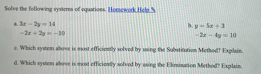 Solve the following systems of equations. Homework Help
a. 3x-2y=14
b. y=5x+3
-2x+2y=-10
-2x-4y=10
c. Which system above is most efficiently solved by using the Substitution Method? Explain..
d. Which system above is most efficiently solved by using the Elimination Method? Explain..