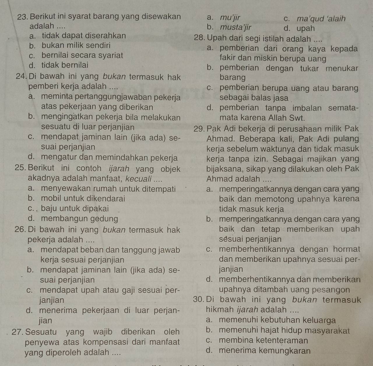 Berikut ini syarat barang yang disewakan a. mu’jir
c. ma’qud ‘alaih
adalah .... b. musta’jir d. upah
a. tidak dapat diserahkan 28. Upah dari segi istilah adalah ....
b. bukan milik sendiri a. pemberian dari orang kaya kepada
c. bernilai secara syariat fakir dan miskin berupa uang
d. tidak bernilai b. pemberian dengan tukar menukar
24. Di bawah ini yang bukan termasuk hak barang
pemberi kerja adalah .... c. pemberian berupa uang atau barang
a. meminta pertanggungjawaban pekerja sebagai balas jasa
atas pekerjaan yang diberikan d. pemberian tanpa imbalan semata-
b. mengingätkan pekerja bila melakukan mata karena Allah Swt.
sesuatu di luar perjanjian 29. Pak Adi bekerja di perusahaan milik Pak
c. mendapat jaminan lain (jika ada) se- Ahmad. Beberapa kali, Pak Adi pulang
suai perjanjian kerja sebelum waktunya dan tidak masuk
d. mengatur dan memindahkan pekerja kerja tanpa izin. Sebagai majikan yang
25. Berikut ini contoh ijarah yang objek bijaksana, sikap yang dilakukan oleh Pak
akadnya adalah manfaat, kecuali .... Ahmad adalah ....
a. menyewakan rumah untuk ditempati a. memperingatkannya dengan cara yang
b. mobil untuk dikendarai baik dan memotong upahnya karena
c.  baju untuk dipakai tidak masuk kerja
d. membangun gedung b. memperingatkannya dengan cara yang
26. Di bawah ini yang bukan termasuk hak baik dan tetap memberikan upah
pekerja adalah .... sésuai perjanjian
a. mendapat beban dan tanggung jawab c. memberhentikannya dengan hormat
kerja sesuai perjanjian dan memberikan upahnya sesuai per-
b. mendapat jaminan lain (jika ada) se- janjian
suai perjanjian d. memberhentikannya dan memberikan
c. mendapat upah atau gaji sesuai per- upahnya ditambah uang pesangon
janjian 30. Di bawah ini yang bukan termasuk
d. menerima pekerjaan di luar perjan- hikmah ijarah adalah ....
jian a. memenuhi kebutuhan keluarga
27. Sesuatu yang wajib diberikan oleh b. memenuhi hajat hidup masyarakat
penyewa atas kompensasi dari manfaat c. membina ketenteraman
yang diperoleh adalah ....
d. menerima kemungkaran