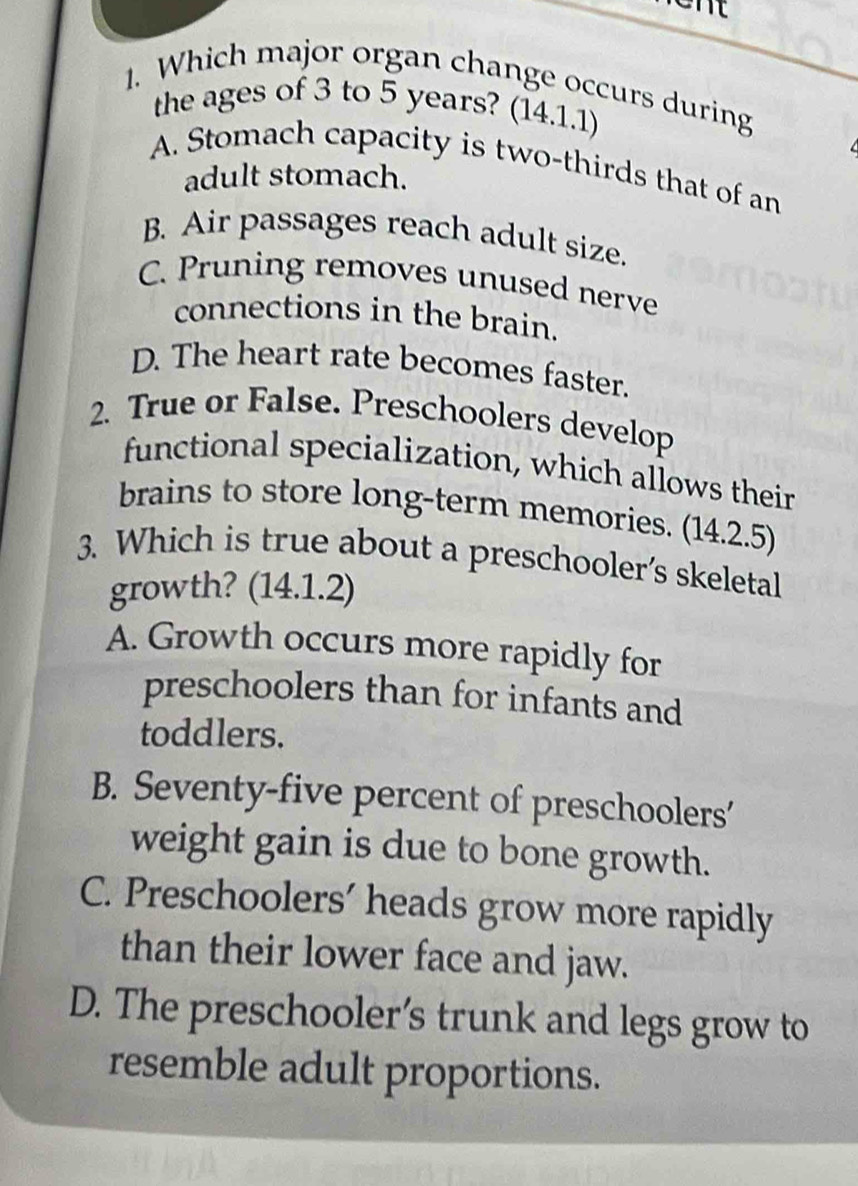 et 
1. Which major organ change occurs during
the ages of 3 to 5 years? (14.1.1)
A. Stomach capacity is two-thirds that of an
adult stomach.
B. Air passages reach adult size.
C. Pruning removes unused nerve
connections in the brain.
D. The heart rate becomes faster.
2. True or False. Preschoolers develop
functional specialization, which allows their
brains to store long-term memories. (14.2.5)
3. Which is true about a preschooler's skeletal
growth? (14.1.2)
A. Growth occurs more rapidly for
preschoolers than for infants and
toddlers.
B. Seventy-five percent of preschoolers'
weight gain is due to bone growth.
C. Preschoolers’ heads grow more rapidly
than their lower face and jaw.
D. The preschooler’s trunk and legs grow to
resemble adult proportions.