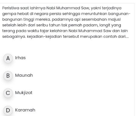 Peristiwa saat lahirnya Nabi Muhammad Saw, yakni terjadinya
gempa hebat di negara persia sehingga meruntuhkan bangunan-
bangunan tinggi mereka. padamnya api sesembahan majusi
setelah lebih dari seribu tahun tak pernah padam, langit yang
terang pada waktu fajar kelahiran Nabi Muhammad Saw dan lain
sebagainya. kejadian-kejadian tersebut merupakan contoh dari....
A Irhas
B Maunah
C Mukjizat
D Karamah